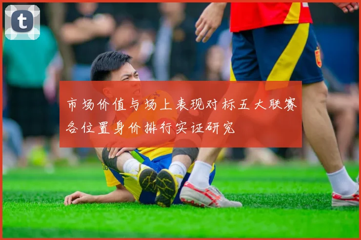 市场价值与场上表现对标五大联赛各位置身价排行实证研究