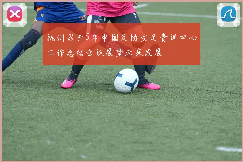 杭州召开5年中国足协女足青训中心工作总结会议展望未来发展